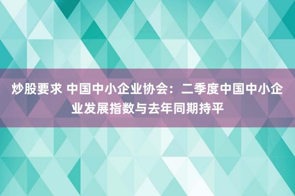 炒股要求 中国中小企业协会：二季度中国中小企业发展指数与去年同期持平