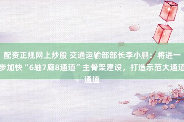 配资正规网上炒股 交通运输部部长李小鹏：将进一步加快“6轴7廊8通道”主骨架建设，打造示范大通道