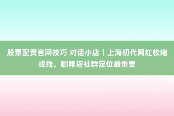 股票配资官网技巧 对话小店丨上海初代网红收缩战线，咖啡店社群定位最重要