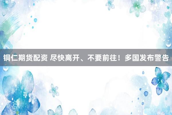 铜仁期货配资 尽快离开、不要前往！多国发布警告