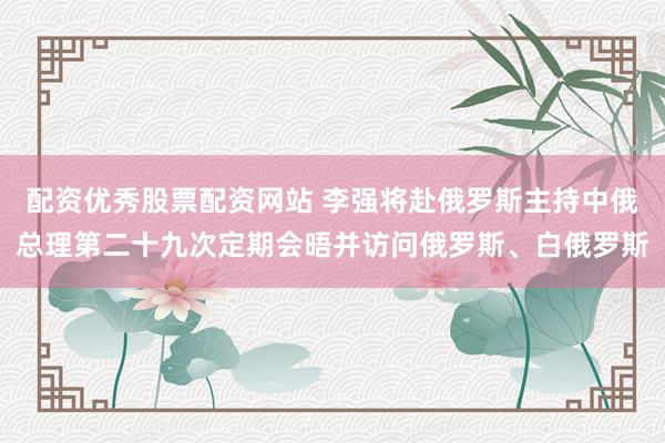 配资优秀股票配资网站 李强将赴俄罗斯主持中俄总理第二十九次定期会晤并访问俄罗斯、白俄罗斯