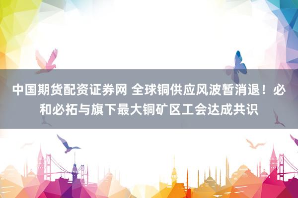 中国期货配资证券网 全球铜供应风波暂消退！必和必拓与旗下最大铜矿区工会达成共识