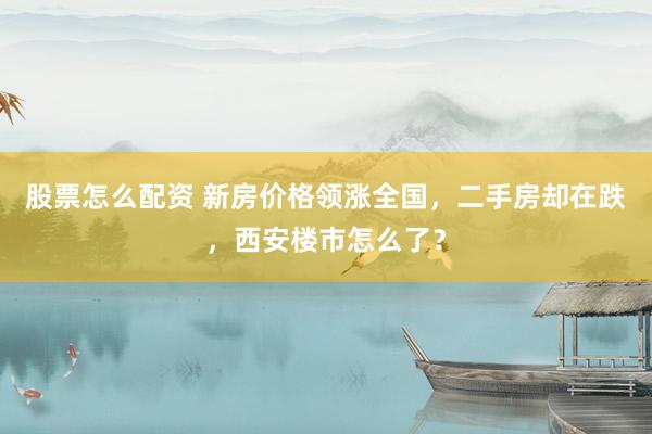 股票怎么配资 新房价格领涨全国，二手房却在跌，西安楼市怎么了？