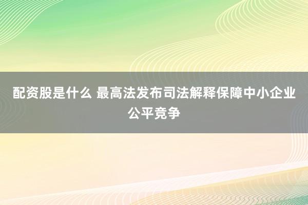 配资股是什么 最高法发布司法解释保障中小企业公平竞争