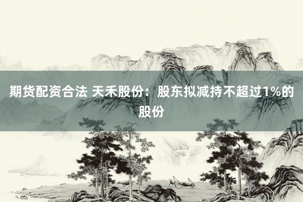 期货配资合法 天禾股份：股东拟减持不超过1%的股份
