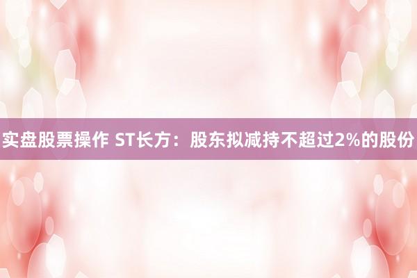 实盘股票操作 ST长方：股东拟减持不超过2%的股份