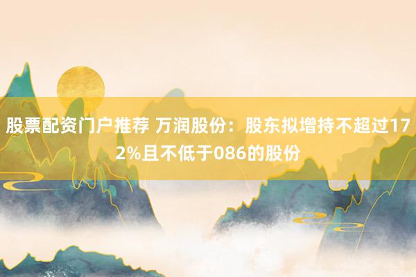 股票配资门户推荐 万润股份：股东拟增持不超过172%且不低于086的股份