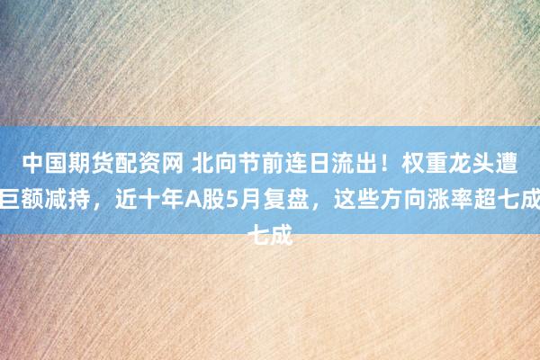 中国期货配资网 北向节前连日流出！权重龙头遭巨额减持，近十年A股5月复盘，这些方向涨率超七成
