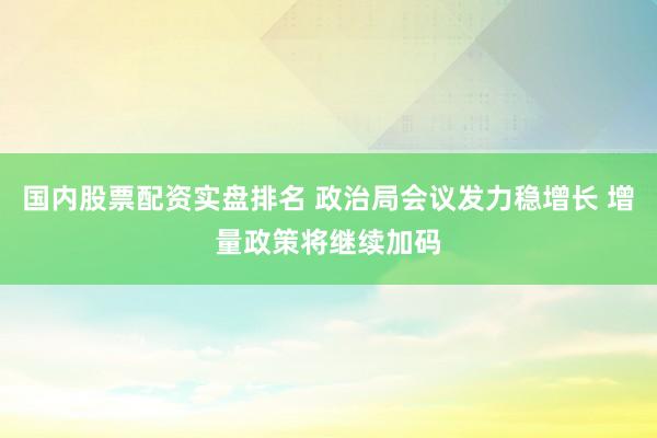 国内股票配资实盘排名 政治局会议发力稳增长 增量政策将继续加码