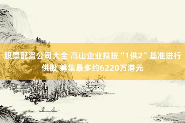 股票配资公司大全 高山企业拟按“1供2”基准进行供股 筹集最多约6220万港元