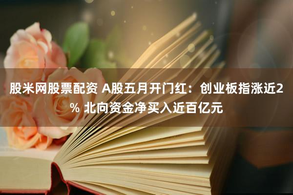 股米网股票配资 A股五月开门红：创业板指涨近2% 北向资金净买入近百亿元