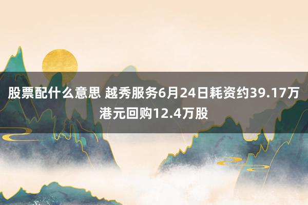 股票配什么意思 越秀服务6月24日耗资约39.17万港元回购12.4万股