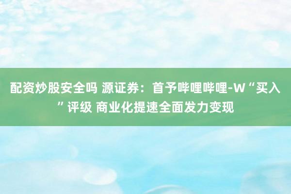 配资炒股安全吗 源证券：首予哔哩哔哩-W“买入”评级 商业化提速全面发力变现