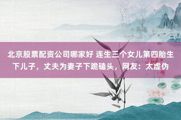 北京股票配资公司哪家好 连生三个女儿第四胎生下儿子，丈夫为妻子下跪磕头，网友：太虚伪