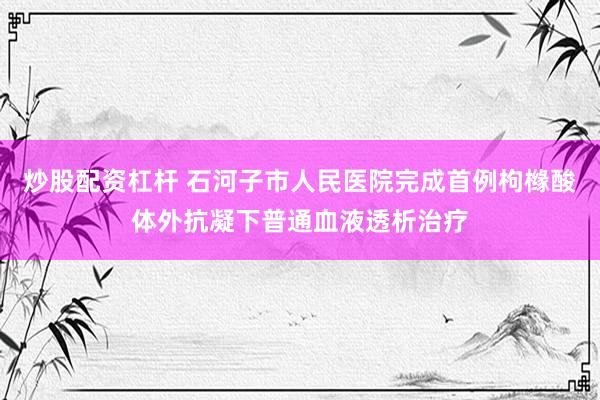 炒股配资杠杆 石河子市人民医院完成首例枸橼酸体外抗凝下普通血液透析治疗