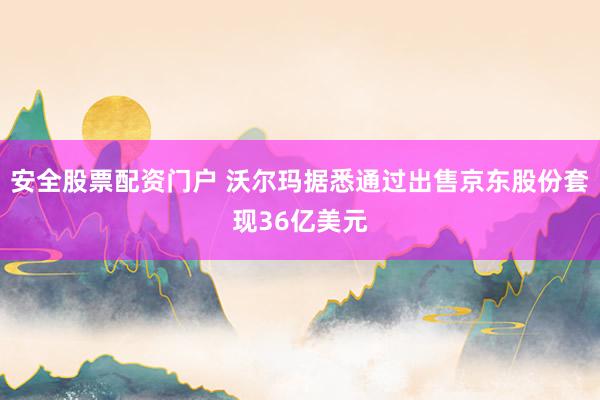 安全股票配资门户 沃尔玛据悉通过出售京东股份套现36亿美元
