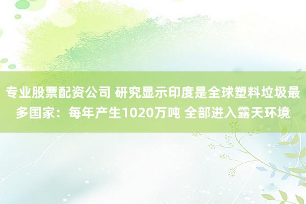 专业股票配资公司 研究显示印度是全球塑料垃圾最多国家：每年产生1020万吨 全部进入露天环境
