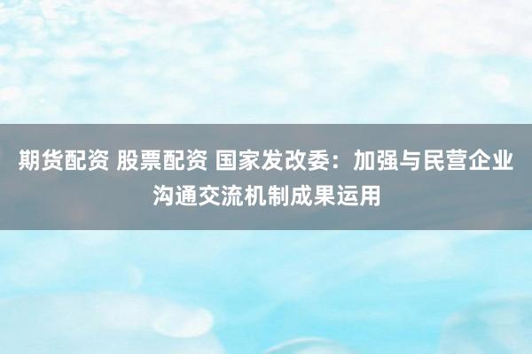 期货配资 股票配资 国家发改委：加强与民营企业沟通交流机制成果运用