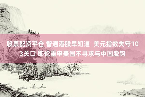 股票配资平仓 智通港股早知道  美元指数失守103关口 耶伦重申美国不寻求与中国脱钩