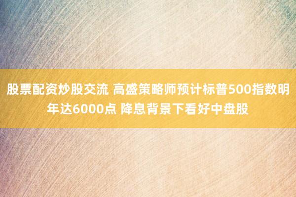 股票配资炒股交流 高盛策略师预计标普500指数明年达6000点 降息背景下看好中盘股