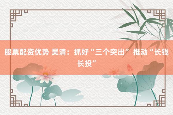 股票配资优势 吴清：抓好“三个突出” 推动“长钱长投”