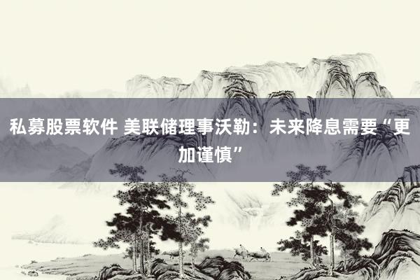 私募股票软件 美联储理事沃勒：未来降息需要“更加谨慎”
