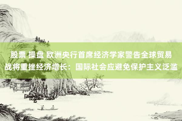 股票 操盘 欧洲央行首席经济学家警告全球贸易战将重挫经济增长：国际社会应避免保护主义泛滥