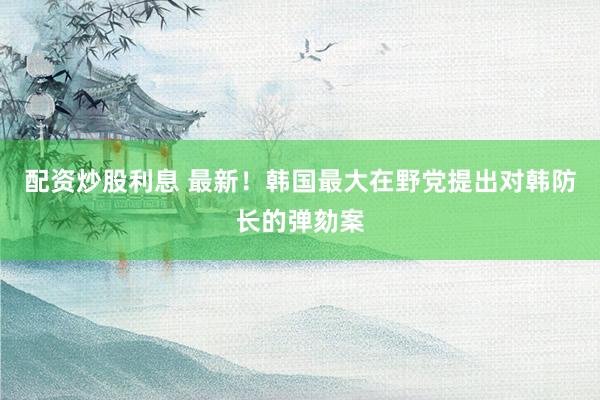 配资炒股利息 最新！韩国最大在野党提出对韩防长的弹劾案