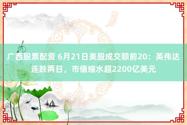 广西股票配资 6月21日美股成交额前20：英伟达连跌两日，市值缩水超2200亿美元