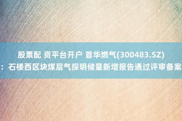 股票配 资平台开户 首华燃气(300483.SZ)：石楼西区块煤层气探明储量新增报告通过评审备案
