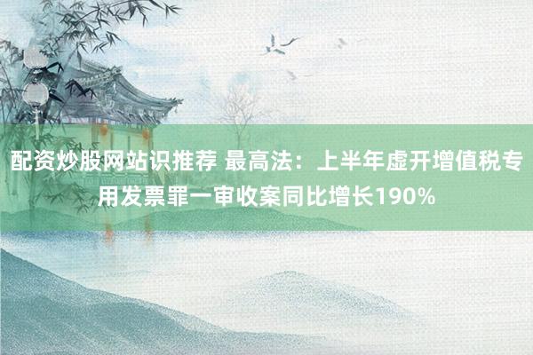 配资炒股网站识推荐 最高法：上半年虚开增值税专用发票罪一审收案同比增长190%