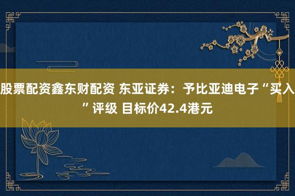 股票配资鑫东财配资 东亚证券：予比亚迪电子“买入”评级 目标价42.4港元