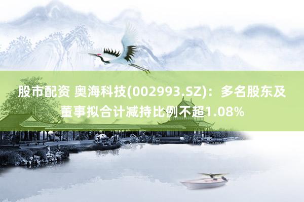 股市配资 奥海科技(002993.SZ)：多名股东及董事拟合计减持比例不超1.08%