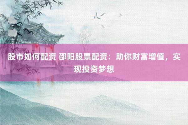 股市如何配资 邵阳股票配资：助你财富增值，实现投资梦想
