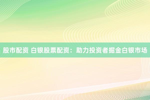 股市配资 白银股票配资：助力投资者掘金白银市场