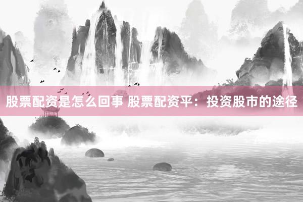 股票配资是怎么回事 股票配资平：投资股市的途径