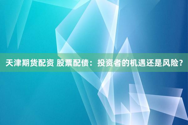 天津期货配资 股票配债：投资者的机遇还是风险？