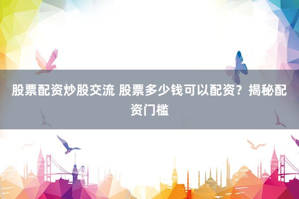 股票配资炒股交流 股票多少钱可以配资？揭秘配资门槛