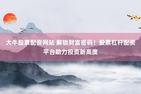 大牛股票配资网站 解锁财富密码！股票杠杆配资平台助力投资新高度