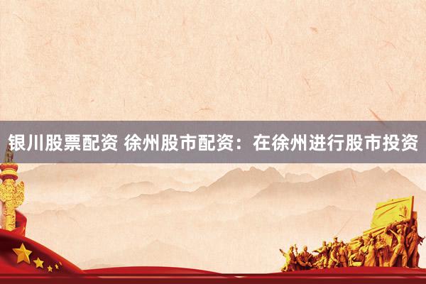 银川股票配资 徐州股市配资：在徐州进行股市投资