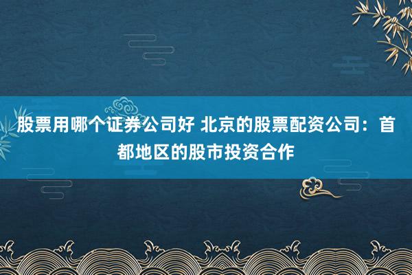 股票用哪个证券公司好 北京的股票配资公司：首都地区的股市投资合作