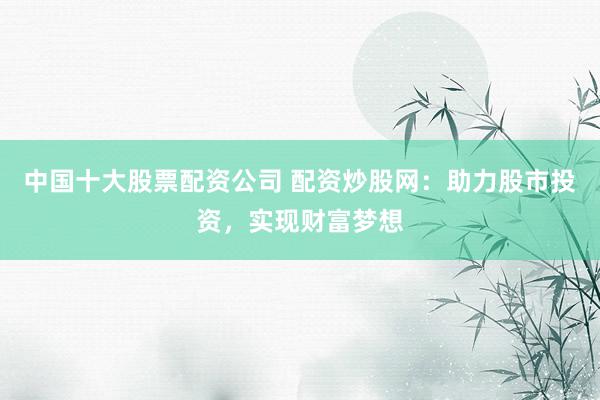 中国十大股票配资公司 配资炒股网：助力股市投资，实现财富梦想