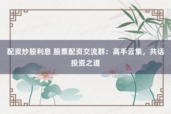 配资炒股利息 股票配资交流群：高手云集，共话投资之道