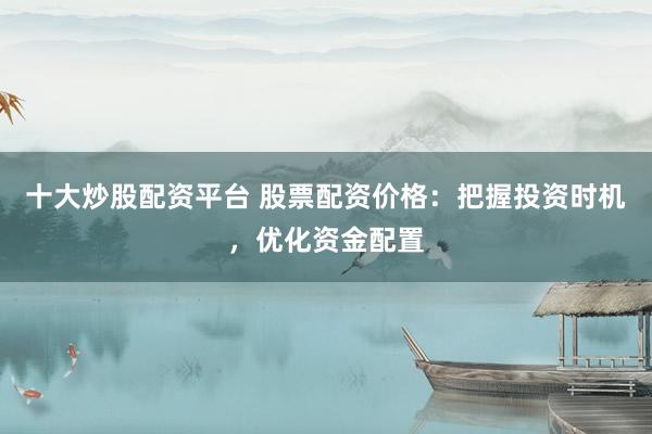 十大炒股配资平台 股票配资价格：把握投资时机，优化资金配置