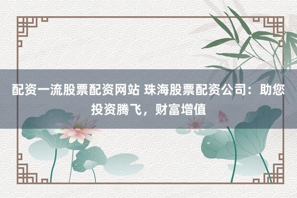 配资一流股票配资网站 珠海股票配资公司：助您投资腾飞，财富增值