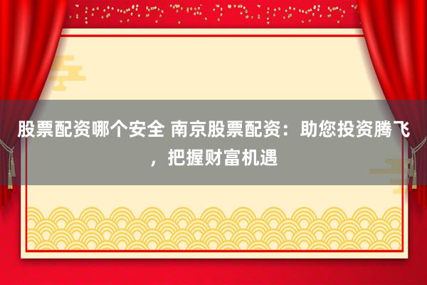 股票配资哪个安全 南京股票配资：助您投资腾飞，把握财富机遇
