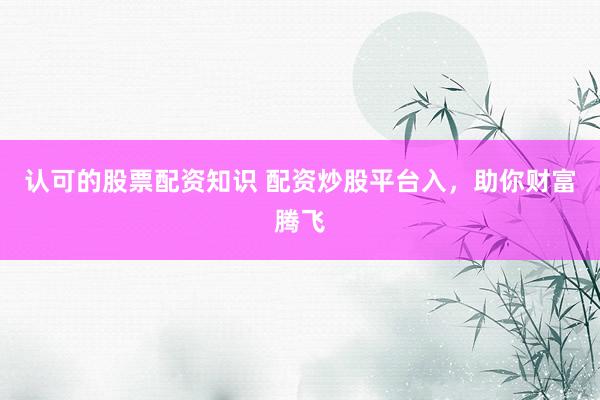 认可的股票配资知识 配资炒股平台入，助你财富腾飞