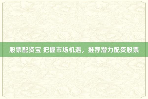 股票配资宝 把握市场机遇，推荐潜力配资股票