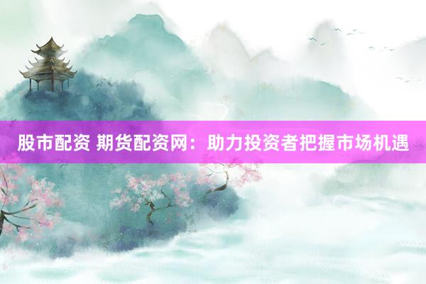 股市配资 期货配资网：助力投资者把握市场机遇