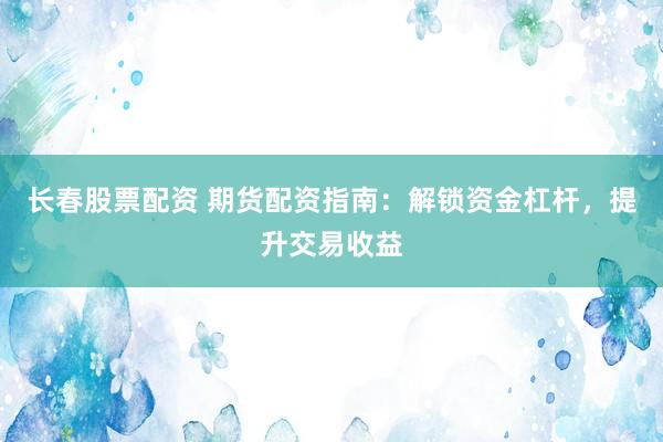 长春股票配资 期货配资指南：解锁资金杠杆，提升交易收益